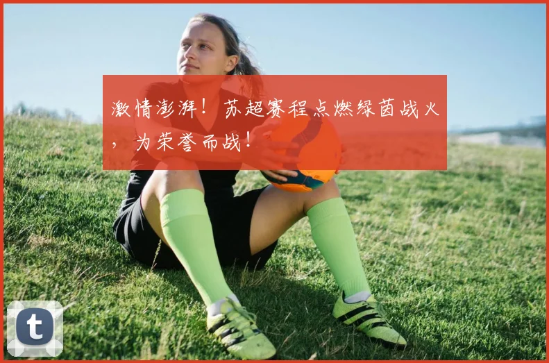 激情澎湃!苏超赛程点燃绿茵战火,为荣誉而战!