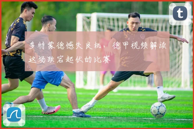 多特蒙德憾失良机,德甲视频解读这场跌宕起伏的比赛
