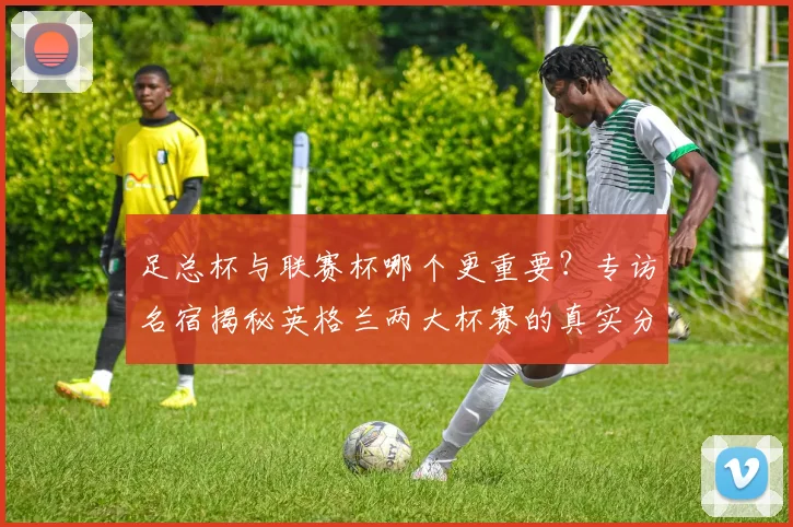 足总杯与联赛杯哪个更重要?专访名宿揭秘英格兰两大杯赛的真实分量