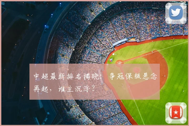 中超最新排名揭晓：争冠保级悬念再起，谁主沉浮？