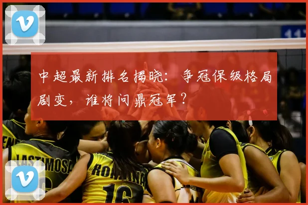 中超最新排名揭晓:争冠保级格局剧变,谁将问鼎冠军?