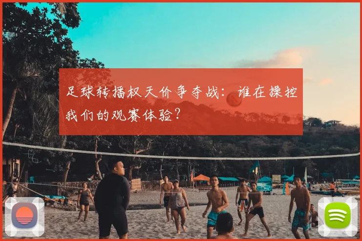 足球转播权天价争夺战:谁在操控我们的观赛体验?