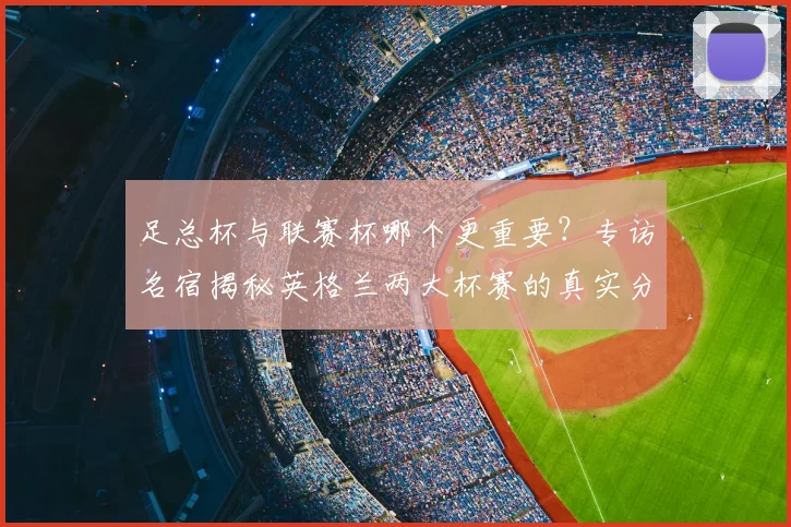 足总杯与联赛杯哪个更重要?专访名宿揭秘英格兰两大杯赛的真实分量